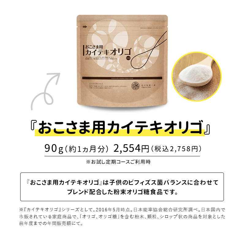 『おこさま用カイテキオリゴ』90g（約1ヵ月分）2,554円（税別）※お試し定期コースご利用時『おこさま用カイテキオリゴ』は子供の腸内のビフィズス菌バランスに合わせてブレンド配合した粉末オリゴ糖食品です。※『カイテキオリゴ』シリーズとして。2016年5月時点。日本能率協会総合研究所調べ。日本国内で市販されている家庭商品で、「オリゴ、オリゴ糖」を含む粉末、顆粒、シロップ状の商品を対象とした前年度までの年間販売額にて。